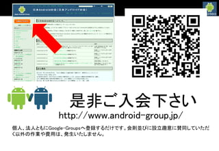 是非ご入会下さい
http://www.android-group.jp/
個人、法人ともにGoogle-Groupsへ登録するだけです。会則並びに設立趣意に賛同していただ
く以外の作業や費用は、発生いたしません。
 
