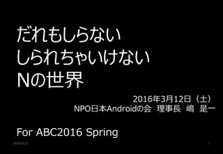2016/3/12 1
だれもしらない
しられちゃいけない
Nの世界
For ABC2016 Spring
2016年3月12日（土）
NPO日本Androidの会 理事長 嶋 是一
 