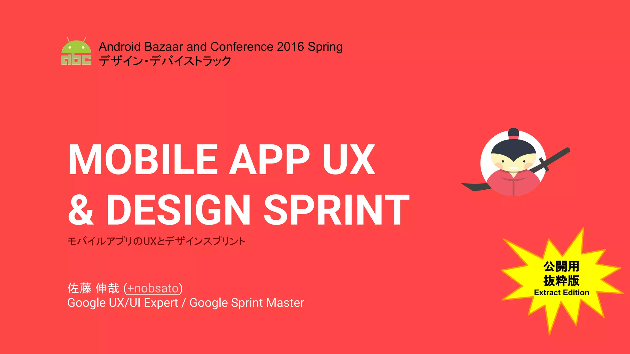 MOBILE APP UX
& DESIGN SPRINTモバイルアプリのUXとデザインスプリント
佐藤 伸哉 (+nobsato)
Google UX/UI Expert / Google Sprint Master
Android Bazaar and Conference 2016 Spring
デザイン・デバイストラック
公開用
抜粋版
Extract Edition
 