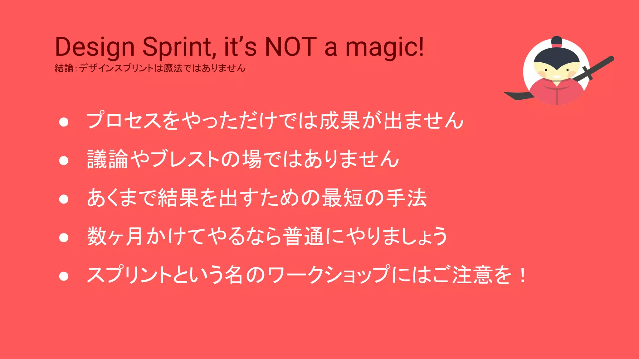 Design Sprint, it’s NOT a magic!
結論：デザインスプリントは魔法ではありません
● プロセスをやっただけでは成果が出ません
● 議論やブレストの場ではありません
● あくまで結果を出すための最短の手法
● 数ヶ月かけてやるなら普通にやりましょう
● スプリントという名のワークショップにはご注意を！
 