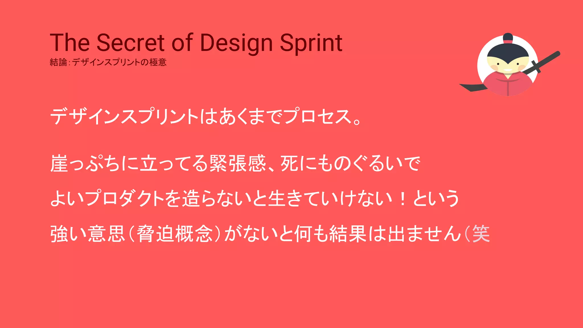 The Secret of Design Sprint
結論：デザインスプリントの極意
デザインスプリントはあくまでプロセス。
崖っぷちに立ってる緊張感、死にものぐるいで
よいプロダクトを造らないと生きていけない！という
強い意思（脅迫概念）がないと何も結果は出ません（笑
 