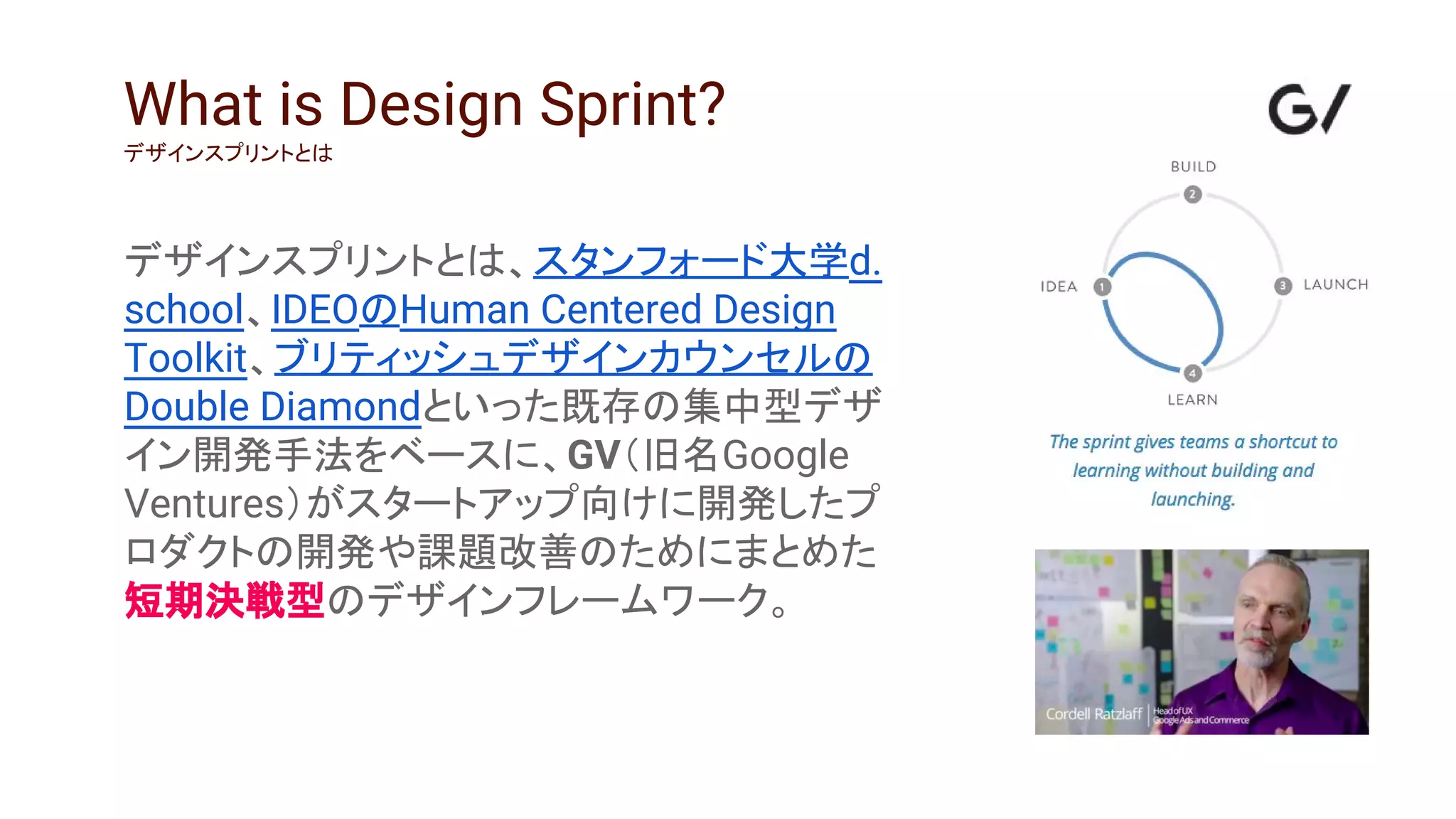 デザインスプリントとは、スタンフォード大学d.
school、IDEOのHuman Centered Design
Toolkit、ブリティッシュデザインカウンセルの
Double Diamondといった既存の集中型デザ
イン開発手法をベースに、GV（旧名Google
Ventures）がスタートアップ向けに開発したプ
ロダクトの開発や課題改善のためにまとめた
短期決戦型のデザインフレームワーク。
What is Design Sprint?
デザインスプリントとは
 