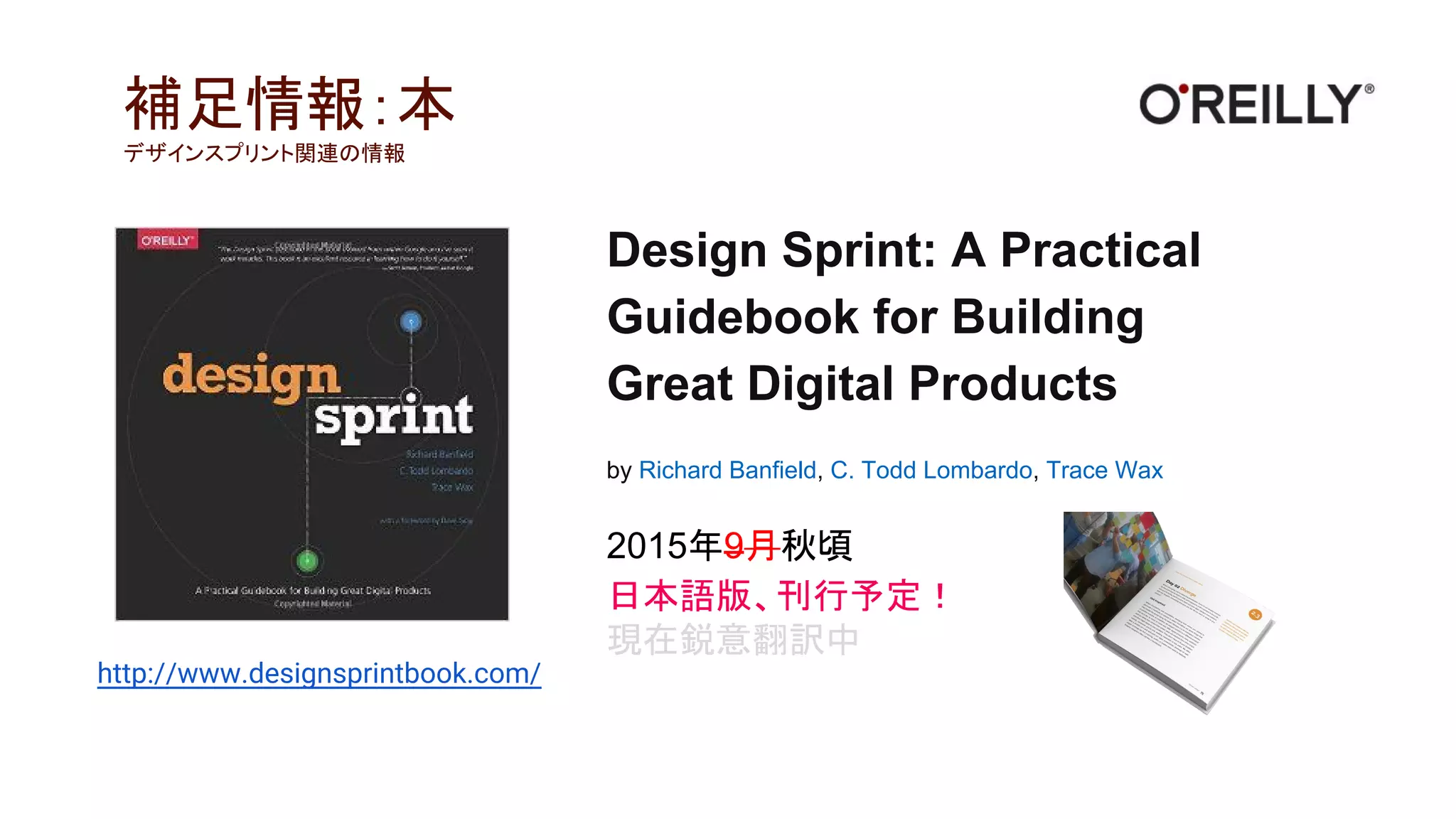 Design Sprint: A Practical
Guidebook for Building
Great Digital Products
by Richard Banfield, C. Todd Lombardo, Trace Wax
2015年9月秋頃
日本語版、刊行予定！
現在鋭意翻訳中
補足情報：本
デザインスプリント関連の情報
http://www.designsprintbook.com/
 