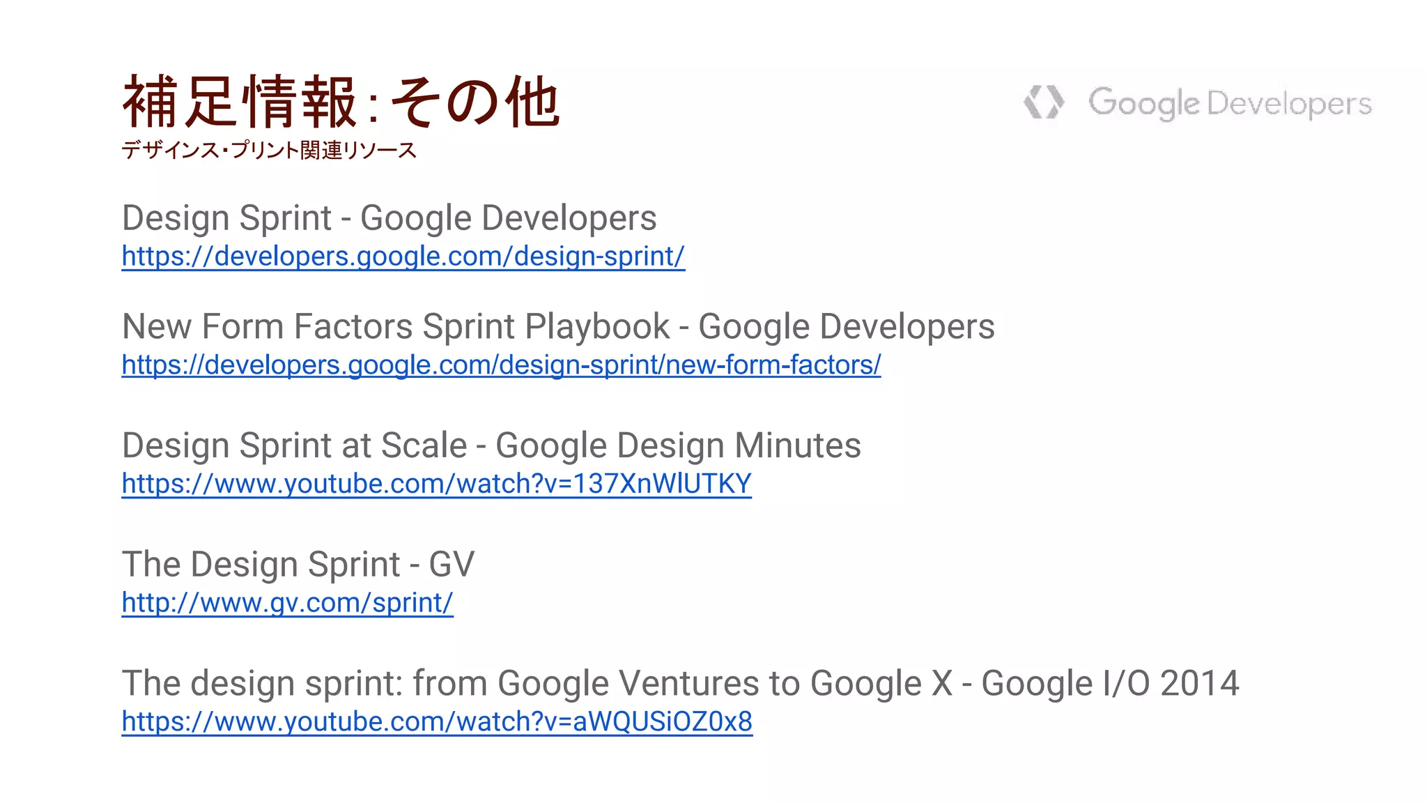 Design Sprint - Google Developers
https://developers.google.com/design-sprint/
New Form Factors Sprint Playbook - Google Developers
https://developers.google.com/design-sprint/new-form-factors/
Design Sprint at Scale - Google Design Minutes
https://www.youtube.com/watch?v=137XnWlUTKY
The Design Sprint - GV
http://www.gv.com/sprint/
The design sprint: from Google Ventures to Google X - Google I/O 2014
https://www.youtube.com/watch?v=aWQUSiOZ0x8
補足情報：その他
デザインス・プリント関連リソース
 