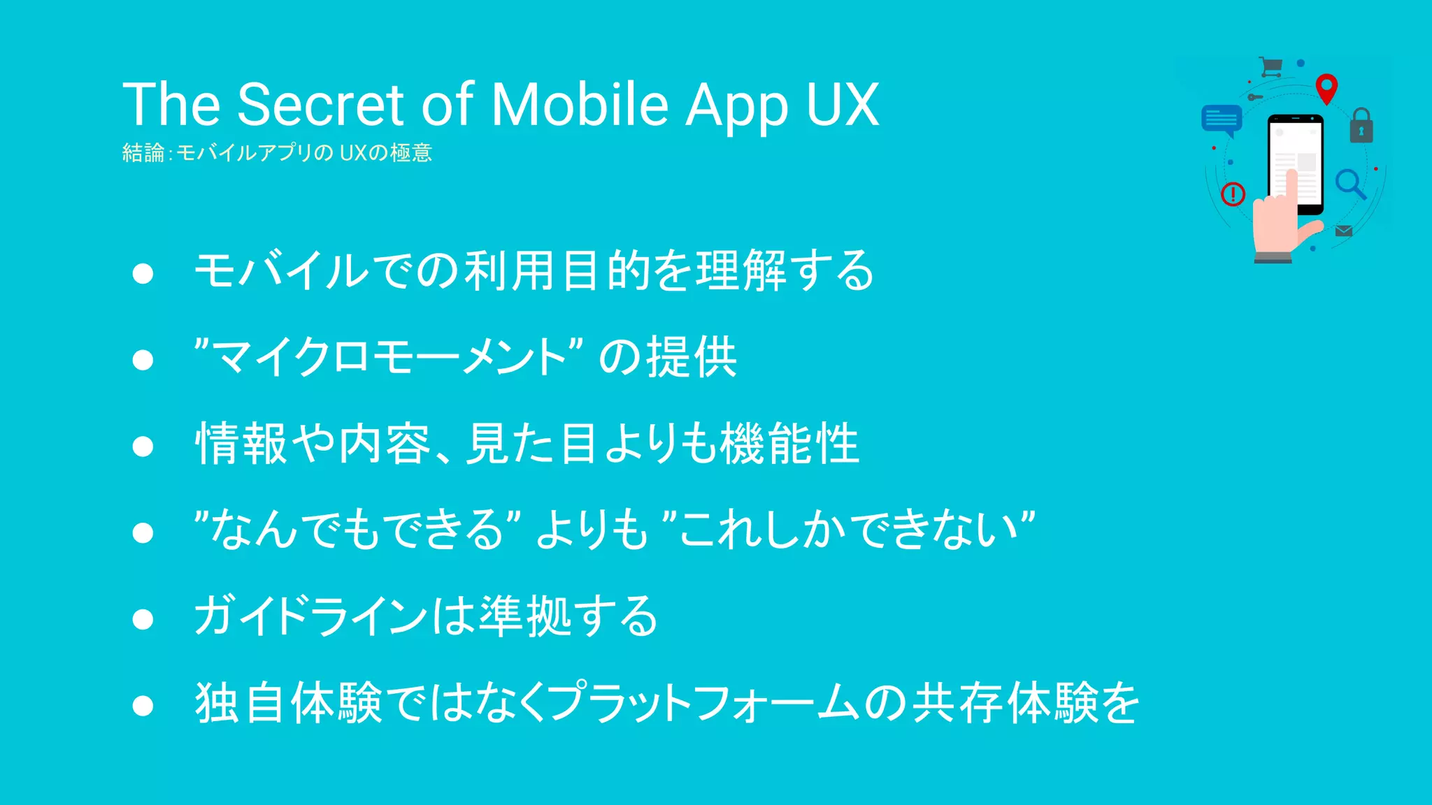 The Secret of Mobile App UX
結論：モバイルアプリの UXの極意
● モバイルでの利用目的を理解する
● ”マイクロモーメント” の提供
● 情報や内容、見た目よりも機能性
● ”なんでもできる” よりも ”これしかできない”
● ガイドラインは準拠する
● 独自体験ではなくプラットフォームの共存体験を
 
