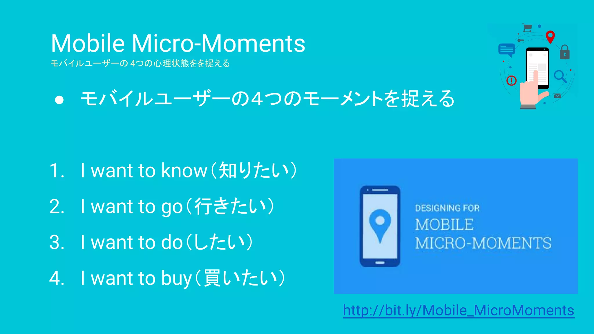 Mobile Micro-Moments
モバイルユーザーの 4つの心理状態をを捉える
● モバイルユーザーの４つのモーメントを捉える
1. I want to know（知りたい）
2. I want to go（行きたい）
3. I want to do（したい）
4. I want to buy（買いたい）
http://bit.ly/Mobile_MicroMoments
 