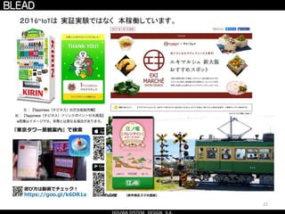 22
２０１6~IoTは 実証実験ではなく 本稼働しています。
GateWay
クラウド
Azure AWS
など
Advertising
BLE
温度
Advertising
BLE
Advertising
iBeacon
←インターネット
←BluetoothやWiFiなど
 