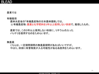 29
農業では
有機栽培
農林水産省の「有機農産物の日本農林規格」では、
1) 有機農産物：農薬と化学肥料を3年以上使用しない田畑で、栽培したもの。
農家では、この３年以上使用しない田畑に、リチウムの入った
バッテリを使用するのをためらいます。
無農薬
こちらは、一定期間期間の無農薬期間があればいいですが、
やはり、田畑に有害物質が入る可能性がある為使用をためらいます。
 
