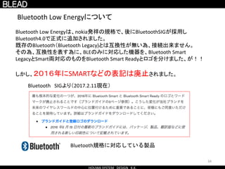 Bluetooth Low Energyについて
Bluetooth Low Energyは、nokia発祥の規格で、後にBluetoothSIGが採用し
Bluetooth4.0で正式に追加されました。
既存のBluetooth（Bluetooth Legacy)とは互換性が無い為、接続出来ません。
その為、互換性を表す為に、BLEのみに対応した機器を、Bluetooth Smart
LegacyとSmart両対応のものをBluetooth Smart Readyとロゴを分けました、が！！
しかし、２０１６年にSMARTなどの表記は廃止されました。
Bluetooth規格に対応している製品
34
Bluetooth SIGより（2017.2.11現在）
 