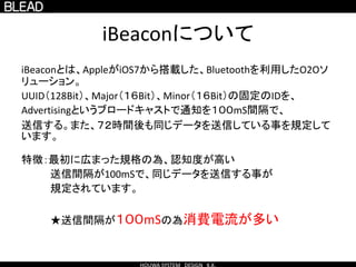 iBeaconについて
iBeaconとは、AppleがiOS7から搭載した、Bluetoothを利用したO2Oソ
リューション。
UUID（128Bit）、Major（１６Bit）、Minor（１６Bit）の固定のIDを、
Advertisingというブロードキャストで通知を１００mS間隔で、
送信する。また、７２時間後も同じデータを送信している事を規定して
います。
特徴：最初に広まった規格の為、認知度が高い
送信間隔が100mSで、同じデータを送信する事が
規定されています。
★送信間隔が１００mSの為消費電流が多い
 