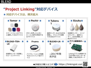 “Project Linking”対応デバイス
Tomor
u
スマートフォンのアプリ
と連携して光るデバイス
BLEAD-TSH-
LK
Pochir
u
Tukeru
TH
Sizuku
ボタンを押したときに
ビーコン信号を発信する
IoTデバイス
温度センサーおよびLEDを
搭載し、クリップで設置
できるBLEデバイス
加速度センサー、ジャイ
ロセンサー、温度セン
サー、LEDを搭載した
BLEデバイス
加速度センサーを搭載し
たビーコンデバイス
Frueru BLEAD-LK-
S
※2017年発
売予定
アプリ開発用ボー
ド
Linkingアプリを開発する
ための様々なセンサーを
搭載したBLE対応ボード
対応デバイスは、順次拡大
https://linkingiot.com/●詳細及び購入はコチラ
バイブレーションが振動
するリストバンド型デバ
イス
 