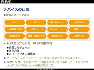 デバイスの仕様
通信方法：
温度・湿度センサー 気圧センサー 人感センサー開閉センサー
方位センサー ジャイロセンサー 振動センサー加速度センサー
ボタン バイブレーション 電池残量LED
BLE4.0
●安価なモジュール
●省電力性
●スマートフォン搭載済
1stステップとして、BLEの規格策定
ビーコン：デバイスのビーコン情報をスマホアプリへ通知する。
ペアリング：スマホアプリの情報をデバイスへ通知して、スマホアプ
リがデバイスのセンサー情報を取得する。
 