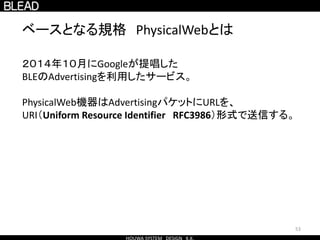 53
ベースとなる規格 PhysicalWebとは
２０１４年１０月にGoogleが提唱した
BLEのAdvertisingを利用したサービス。
PhysicalWeb機器はAdvertisingパケットにURLを、
URI（Uniform Resource Identifier RFC3986）形式で送信する。
 