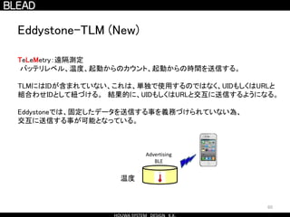 60
Eddystone-TLM (New)
TeLeMetry：遠隔測定
バッテリレベル、温度、起動からのカウント、起動からの時間を送信する。
TLMにはIDが含まれていない、これは、単独で使用するのではなく、UIDもしくはURLと
組合わせIDとして紐づける。 結果的に、UIDもしくはURLと交互に送信するようになる。
Eddystoneでは、固定したデータを送信する事を義務づけられていない為、
交互に送信する事が可能となっている。
Advertising
BLE
温度
 