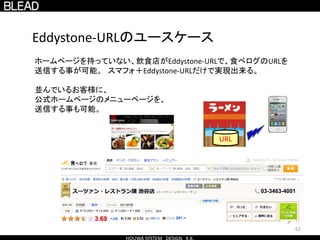 62
Eddystone-URLのユースケース
ホームページを持っていない、飲食店がEddystone-URLで、食べログのURLを
送信する事が可能。 スマフォ＋Eddystone-URLだけで実現出来る。
並んでいるお客様に、
公式ホームページのメニューページを、
送信する事も可能。
URL
 