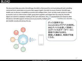 67
ざっくり説明すると
HomeKitはSiriやアプリを使用し
対応デバイスを探して簡単に
iOSデバイスのデータベースに
登録する事が出来る。
登録した機器は、制御が可能
になる。
 