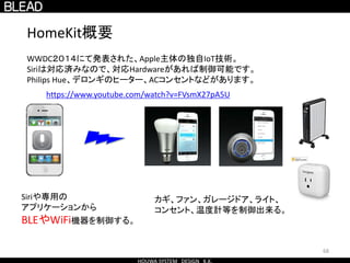 68
HomeKit概要
Siriや専用の
アプリケーションから
BLEやWiFi機器を制御する。
WWDC２０１４にて発表された、Apple主体の独自IoT技術。
Siriは対応済みなので、対応Hardwareがあれば制御可能です。
Philips Hue、デロンギのヒーター、ACコンセントなどがあります。
カギ、ファン、ガレージドア、ライト、
コンセント、温度計等を制御出来る。
https://www.youtube.com/watch?v=FVsmX27pA5U
 