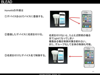 69
HomeKitの手順は
①デバイスをiOSでバイスに登録する。
②登録したデバイスに名前を付ける。
③名前を付けたデバイス名で制御する。
名前を付けないと、たとえば照明の場合
全てLightになってしまい
複数ある場合制御対象を絞れない。
また、グループ化して全体の制御も可能。
 
