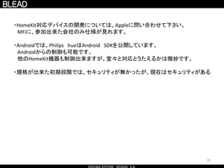 70
・HomeKit対応デバイスの開発については、Appleに問い合わせて下さい。
MFiに、参加出来た会社のみ仕様が見れます。
・Androidでは、Philips hueはAndroid SDKを公開しています。
Androidからの制御も可能です。
他のHomeKit機器も制御出来ますが、堂々と対応とうたえるかは微妙です。
・規格が出来た初期段階では、セキュリティが無かったが、現在はセキュリティがある
 