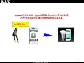 71
HomeKitのポイントは、Appleの用意したProfileに合わせれば、
アプリを開発せずともSiriで簡単に制御が出来る。
Siri 電気点けて
 