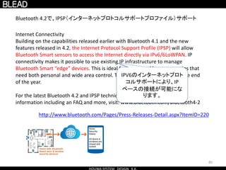80
Internet Connectivity
Building on the capabilities released earlier with Bluetooth 4.1 and the new
features released in 4.2, the Internet Protocol Support Profile (IPSP) will allow
Bluetooth Smart sensors to access the Internet directly via IPv6/6LoWPAN. IP
connectivity makes it possible to use existing IP infrastructure to manage
Bluetooth Smart “edge” devices. This is ideal for connected home scenarios that
need both personal and wide area control. This profile will be ratified by the end
of the year.
For the latest Bluetooth 4.2 and IPSP technical details, tools and other
information including an FAQ and more, visit: www.bluetooth.com/bluetooth4-2
http://www.bluetooth.com/Pages/Press-Releases-Detail.aspx?ItemID=220
Bluetooth 4.2で、IPSP（インターネットプロトコルサポートプロファイル）サポート
IPV6のインターネットプロト
コルサポートにより、IP
ベースの接続が可能にな
ります。
 