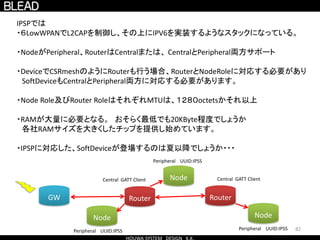 82
IPSPでは
・６LowWPANでL2CAPを制御し、その上にIPV6を実装するようなスタックになっている。
・NodeがPeripheral、RouterはCentralまたは、 CentralとPeripheral両方サポート
・DeviceでCSRmeshのようにRouterも行う場合、RouterとNodeRoleに対応する必要があり
SoftDeviceもCentralとPeripheral両方に対応する必要があります。
・Node Role及びRouter RoleはそれぞれMTUは、１２８０octetsかそれ以上
・RAMが大量に必要となる。 おそらく最低でも20KByte程度でしょうか
各社RAMサイズを大きくしたチップを提供し始めています。
・IPSPに対応した、SoftDeviceが登場するのは夏以降でしょうか・・・
Node
Node
Node
Router RouterGW
Peripheral UUID:IPSS
Peripheral UUID:IPSS
Peripheral UUID:IPSS
Central GATT ClientCentral GATT Client
 