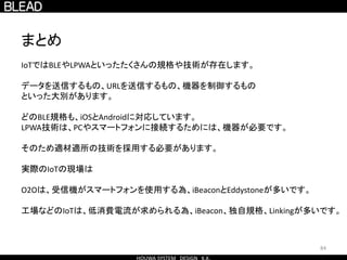 84
まとめ
IoTではBLEやLPWAといったたくさんの規格や技術が存在します。
データを送信するもの、URLを送信するもの、機器を制御するもの
といった大別があります。
どのBLE規格も、iOSとAndroidに対応しています。
LPWA技術は、PCやスマートフォンに接続するためには、機器が必要です。
そのため適材適所の技術を採用する必要があります。
実際のIoTの現場は
O2Oは、受信機がスマートフォンを使用する為、iBeaconとEddystoneが多いです。
工場などのIoTは、低消費電流が求められる為、iBeacon、独自規格、Linkingが多いです。
 