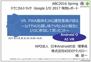 VR、PWA風味をJAG運営委員が語る
～IoTやAIも隠し味でVRとAIの報告と
I/Oに参加して思ったコト~
NPO法人 日本Androidの会 理事長
株式会社KDDIテクノロジー
嶋 是一
この資料内容の一部には、Googleが作成、提供しているコンテンツを複製したものが含まれておりクリエイティブ コモンズの表示 2.5 ライセンスに記載の条件に従って使用しています。
Selected by freepik
ABC2016 Spring
テクニカルトラック Google I/O 2017 現地レポート
2017 年 5 月 28 日（日）16:00~16:45
Android O
AI VR
 