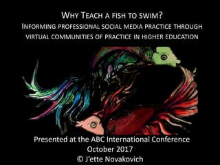 WHY TEACH A FISH TO SWIM?
INFORMING PROFESSIONAL SOCIAL MEDIA PRACTICE THROUGH
VIRTUAL COMMUNITIES OF PRACTICE IN HIGHER EDUCATION
Presented at the ABC International Conference
October 2017
© J’ette Novakovich
 
