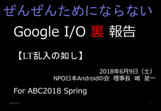 2018/6/9 1
Google I/O 裏 報告
【LT乱入の如し】
For ABC2018 Spring
2018年6月9日（土）
NPO日本Androidの会 理事長 嶋 是一
ぜんぜんためにならない
 