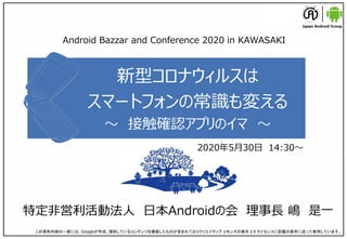 新型コロナウィルスは
スマートフォンの常識も変える
～ 接触確認アプリのイマ ～
特定非営利活動法人 日本Androidの会 理事長 嶋 是一
この資料内容の一部には、Googleが作成、提供しているコンテンツを複製したものが含まれておりクリエイティブ コモンズの表示 2.5 ライセンスに記載の条件に従って使用しています。
Android Bazzar and Conference 2020 in KAWASAKI
2020年5月30日 14:30～
 