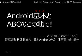 2023/11/23 1
Android基本と
ABCのこの地で!
2023年11月23日（木）
特定非営利活動法人 日本Androidの会 理事長 嶋 是一
■ Androidすごいぜ何か
ク イ ズ
Android Bazzar and Conference 2023 Autumn
 