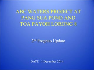 ABC WATERS PROJECT AT
PANG SUA POND AND
TOA PAYOH LORONG 8
2nd Progress Update
DATE : 1 December 2014
 