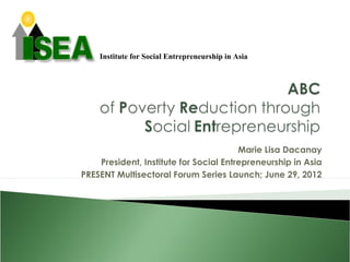 Institute for Social Entrepreneurship in Asia




                                        Marie Lisa Dacanay
    President, Institute for Social Entrepreneurship in Asia
PRESENT Multisectoral Forum Series Launch; June 29, 2012
 