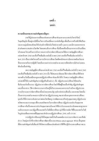 1
บทที่ 1
บทนํา
ความเป็นมาและความสําคัญของปัญหา
ภายใต้รูปแบบการเปลี่ยนแปลงทางการศึกษาท่ามกลางกระแสแห่งโลกาภิวัตน์
ในยุคปัจจุบัน ซึ่งอยู่ภายใต้เงื่อนไขการปรับเปลี่ยนการแข่งขันที่สูง เพื่อเป็นการสร้างข้อได้เปรียบ
และความมุ่งมั่นของสังคมให้แก่องค์การที่ดําเนินไปอย่างรวดเร็ว รุนแรง และมีความหลากหลาย
ต่างส่งผลกระทบต่อวงวิชาชีพ โดยเฉพาะด้านการศึกษา ซึ่งเป็นผลสืบเนื่องมาจากการปรับเปลี่ยน
บริบทและโครงสร้างการบริหาร ของการบริหารจัดการศึกษาภายใต้พระราชบัญญัติการศึกษา
แห่งชาติ พ.ศ. 2542 และที่แก้ไขเพิ่มเติม (ฉบับที่ 2) พ.ศ. 2545 และที่แก้ไขเพิ่มเติม (ฉบับที่ 3)
พ.ศ. 2553 เป็นการจัดโครงสร้างการบริหารการศึกษาโดยยึดหลักของการมีเอกภาพเชิงนโยบาย
ที่หลากหลายในการปฏิบัติ โดยเน้นระบบการกระจายอํานาจ และการยึดหลักการมีส่วนร่วมของ
ท้องถิ่นเป็นสําคัญ
พระราชบัญญัติการศึกษาแห่งชาติ พ.ศ. 2542 และที่แก้ไขเพิ่มเติม (ฉบับที่ 2) พ.ศ. 2545
และที่แก้ไขเพิ่มเติม (ฉบับที่ 3) พ.ศ. 2553 นั้น ได้เสนอแนวคิดและวิธีการจัดการศึกษาที่ท้าทาย
หลายด้าน จึงเป็นเสมือนกฎหมายปฏิรูปการศึกษา ดังจะเห็นได้ว่า ในพระราชบัญญัติการศึกษา
แห่งชาตินี้ให้ความสําคัญกับการปฏิรูปในด้านต่าง ๆ คือ ปฏิรูประบบการศึกษาให้สอดรับ
ซึ่งกันและกันทั้งระบบ ปฏิรูปแนวการจัดการศึกษาโดยให้ยึดผู้เรียนเป็นสําคัญ ปฏิรูปหลักสูตร
และเนื้อหาสาระ วิธีการจัดกระบวนการเรียนรู้ทั้งในระบบและนอกระบบโรงเรียน ปฏิรูประบบ
การบริหารและการจัดการศึกษาทั้งหน่วยงานของรัฐ องค์กรปกครองท้องถิ่น และเอกชนโดยเน้น
เรื่องการกระจายอํานาจและการมีส่วนร่วม ปฏิรูประบบครู คณาจารย์และบุคลากรทางการศึกษา
มุ่งเน้นให้มีการยกระดับสถานภาพของวิชาชีพครู การพัฒนาและปรับปรุงคุณภาพครู ปฏิรูประบบ
ทรัพยากรและการลงทุน เพื่อระดมทรัพยากรในการจัดการศึกษา ปฏิรูประบบประกันคุณภาพ
การศึกษา เน้นเรื่องของการประกันคุณภาพภายในและให้มีการรับรองและประเมินผลมาตรฐานจาก
องค์กรภายนอก และปฏิรูปสื่อและเทคโนโลยีเพื่อการศึกษา มุ่งให้มีการผลิต ใช้สื่อและเทคโนโลยี
ในรูปแบบที่หลากหลายที่มีคุณภาพ (สํานักงานปฏิรูปการศึกษา, 2545, หน้า 15-18)
การปฏิรูปการศึกษามุ่งให้เกิดคุณภาพทั้งในด้านผลผลิต กระบวนการจัดการ และปัจจัย
ต่าง ๆ โดยมุ่งหวังให้การจัดการศึกษา พัฒนาทั้งระบบ (Whole school approach: WSA) ซึ่งบุคคล
ที่มีความสําคัญอย่างยิ่งที่จะทําให้เกิดการเปลี่ยนแปลงดังกล่าวได้ก็คือ ผู้บริหารสถานศึกษา เพราะ
 