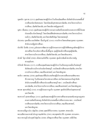92
บุณฑริก บุตราช. (2551). คุณลักษณะของผู้บริหารโรงเรียนมัธยมศึกษา สังกัดสํานักงานเขตพื้นที่
การศึกษาจังหวัดสกลนคร. วิทยานิพนธ์ครุศาสตรมหาบัณฑิต, สาขาวิชาการบริหาร
การศึกษา, บัณฑิตวิทยาลัย, มหาวิทยาลัยราชภัฏอุดรธานี.
บุศรา เข็มทอง. (2542). คุณลักษณะของผู้บริหารตามความคิดเห็นของพนักงานธนาคารที่ตั้งในเขต
อําเภอเมือง จังหวัดชลบุรี. วิทยานิพนธ์ศิลปศาสตรมหาบัณฑิต, สาขาวิชาการบริหาร
องค์การ, บัณฑิตวิทยาลัย, มหาวิทยาลัยศรีปทุม วิทยาเขตชลบุรี.
ประกอบ กุลเกลี้ยง และสิทธิพร ลิ้มบริบูรณ์. (2545). การบริหารโดยองค์คณะบุคคล. กรุงเทพฯ:
สํานักงานปฏิรูปการศึกษา.
ประทีป บินชัย. (2546). รูปแบบการพัฒนาภาวะผู้นําตามแนวภาวะผู้นําพิสัยสมบูรณ์ของผู้บริหาร
สถานศึกษาในระดับการศึกษาขั้นพื้นฐาน. ดุษฎีนิพนธ์การศึกษาดุษฎีบัณฑิต,
สาขาวิชาการบริหารการศึกษา, บัณฑิตวิทยาลัย, มหาวิทยาลัยนเรศวร.
ปราณี วิธุรวานิชย์. (2542). จริยธรรมกับชีวิต. กรุงเทพฯ: ศูนย์การพิมพ์สถาบันราชภัฏ
สวนสุนันทา.
ปาริชาติ ศิลาแยง. (2557). การศึกษาคุณลักษณะของผู้บริหารโรงเรียนอนุบาลเมืองใหม่ชลบุรี
สังกัดองค์การบริหารส่วนจังหวัดชลบุรี. งานนิพนธ์การศึกษามหาบัณฑิต, สาขาวิชา
การบริหารการศึกษา, คณะศึกษาศาสตร์, มหาวิทยาลัยบูรพา.
พรทิวา เพชรชม. (2554). คุณลักษณะที่พึงประสงค์ของผู้บริหารสถานศึกษาตามทัศนะของ
ข้าราชการครู โรงเรียนขยายโอกาสทางการศึกษา สหวิทยาเขตหนองใหญ่ สังกัด
สํานักงานเขตพื้นที่การศึกษาประถมศึกษาชลบุรี เขต 1. งานนิพนธ์การศึกษา
มหาบัณฑิต, สาขาวิชาการบริหารการศึกษา, คณะศึกษาศาสตร์, มหาวิทยาลัยบูรพา.
พรนพ พุกกะพันธุ์. (2544). ภาวะผู้นําและการจูงใจ. กรุงเทพฯ: ศูนย์หนังสือแห่งจุฬาลงกรณ์
มหาวิทยาลัย.
พรสวรรค์ สุรพรสถิตกุล. (2553). คุณลักษณะของผู้บริหารสถานศึกษาตามเกณฑ์มาตรฐานคุรุสภา
ตามความคิดเห็นของครู สังกัดสํานักงานเขตพื้นการศึกษาระยอง เขต 1. งานนิพนธ์
การศึกษามหาบัณฑิต, สาขาวิชาการบริหารการศึกษา, คณะศึกษาศาสตร์,
มหาวิทยาลัยบูรพา.
พระธรรมปิฎก (ป.อ. ปยุตฺโต). (2540). พุทธวิธีในการสอน. กรุงเทพฯ: สหธรรมิก.
พระเมธีธรรมมาภรณ์ (ประยูร ธมฺมจิตโต). (2541). พระพุทธประวัติ. กรุงเทพฯ: ธรรมสภา.
พระราชวรมุนี (ประยุทธ์ ปยุตฺโต). (2528). ปรัชญาการศึกษาไทย. กรุงเทพฯ: เคล็ดไทย.
 