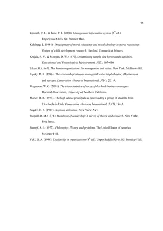 98
Kenneth, C. L., & Jane, P. L. (2000). Management information system (6th
ed.).
Englewood Cliffs, NJ: Prentice-Hall.
Kohlberg, L. (1984). Development of moral character and moral ideology in moral reasoning:
Review of child development research. Hartford: Connecticut Printers.
Krejcie, R. V., & Morgan, D. W. (1970). Determining sample size for research activities.
Educational and Psychological Measurement, 30(3), 607-610.
Likert, R. (1967). The human organization: Its management and value. New York: McGraw-Hill.
Lipsky, D. R. (1996). The relationship between managerial leadership behavior, effectiveness
and success. Dissertation Abstracts International, 57(4), 201-A.
Magnuson, W. G. (2001). The characteristics of successful school business managers.
Doctoral dissertation, University of Southern California.
Marler, H. R. (1973). The high school principals as perceived by a group of students from
13 schools in Utah. Dissertation Abstracts International, 23(7), 194-A.
Snyder, H. E. (1987). Soybean utilization. New York: AVI.
Stogdill, R. M. (1974). Handbook of leadership: A survey of theory and research. New York:
Free Press.
Stumpf, S. E. (1977). Philosophy: History and problems. The United States of America:
McGraw-Hill.
Yukl, G. A. (1998). Leadership in organizations (4th
ed.). Upper Saddle River, NJ: Prentice-Hall.
 