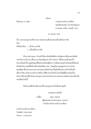 101
(สําเนา)
ที่ ศธ.6621.8/ ว.0067 ภาควิชาการบริหารการศึกษา
คณะศึกษาศาสตร์ มหาวิทยาลัยบูรพา
ต.แสนสุข อ.เมือง จ.ชลบุรี 20131
28 เมษายน 2558
เรื่อง ขอความอนุเคราะห์ในการตรวจสอบความเที่ยงตรงของเครื่องมือในการวิจัย
เรียน
สิ่งที่ส่งมาด้วย 1. เค้าโครงงานวิจัย
2. เครื่องมือในการวิจัย
ด้วย นางสาวบุษบา คํานนท์นิสิตระดับบัณฑิตศึกษา หลักสูตรการศึกษามหาบัณฑิต
สาขาวิชาการบริหารการศึกษา มหาวิทยาลัยบูรพา รหัส 57920507 ได้รับความเห็นชอบให้
ทํางานนิพนธ์ เรื่อง คุณลักษณะที่พึงประสงค์ของผู้บริหาร ในทัศนะของครูโรงเรียนสุรศักดิ์มนตรี
สังกัดสํานักงานเขตพื้นที่การศึกษามัธยมศึกษา เขต 2 โดยอยู่ในควบคุมดูแลของ ดร.สถาพร
พฤฑฒิกุล เป็นประธานกรรมการควบคุมงานนิพนธ์ ขณะนี้อยู่ในขั้นตอนการสร้างเครื่องมือ
เพื่อการวิจัย ภาควิชาการบริหารการศึกษา ได้พิจารณาแล้วเห็นว่าท่านเป็นผู้เชี่ยวชาญในเรื่อง
ดังกล่าวเป็นอย่างดียิ่ง จึงขอความอนุเคราะห์จากท่านในการตรวจสอบความเที่ยงตรงของเครื่องมือ
ของนิสิตในครั้งนี้
จึงเรียนมาเพื่อโปรดพิจารณาให้ความอนุเคราะห์ จักเป็นพระคุณยิ่ง
ขอแสดงความนับถือ
(ลงชื่อ) สุเมธ งามกนก
(ผู้ช่วยศาสตราจารย์ดร.สุเมธ งามกนก)
หัวหน้าภาควิชาการบริหารการศึกษา
ภาควิชาการบริหารการศึกษา
โทรศัพท์ 0-3810-2052
โทรสาร 0-3874-5811
 