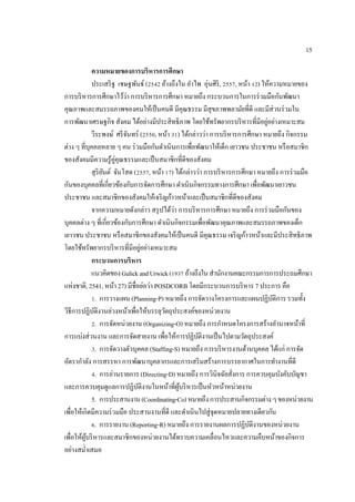 15
ความหมายของการบริหารการศึกษา
ประเสริฐ เชษฐพันธ์ (2542 อ้างถึงใน อําไพ อุ่นศิริ, 2557, หน้า 12) ให้ความหมายของ
การบริหารการศึกษาไว้ว่า การบริหารการศึกษา หมายถึง กระบวนการในการร่วมมือกันพัฒนา
คุณภาพและสมรรถภาพของคนให้เป็นคนดี มีคุณธรรม มีสุขภาพพลามัยที่ดี และมีส่วนร่วมใน
การพัฒนาเศรษฐกิจ สังคม ได้อย่างมีประสิทธิภาพ โดยใช้ทรัพยากรบริหารที่มีอยู่อย่างเหมาะสม
วีระพงษ์ ศรีจันทร์ (2550, หน้า 31) ได้กล่าวว่า การบริหารการศึกษา หมายถึง กิจกรรม
ต่าง ๆ ที่บุคคลหลาย ๆ คน ร่วมมือกันดําเนินการเพื่อพัฒนาให้เด็ก เยาวชน ประชาชน หรือสมาชิก
ของสังคมมีความรู้คู่คุณธรรมและเป็นสมาชิกที่ดีของสังคม
สุริยันต์ จันโสด (2557, หน้า 17) ได้กล่าวว่า การบริหารการศึกษา หมายถึง การร่วมมือ
กันของบุคคลที่เกี่ยวข้องกับการจัดการศึกษา ดําเนินกิจกรรมทางการศึกษา เพื่อพัฒนาเยาวชน
ประชาชน และสมาชิกของสังคมให้เจริญก้าวหน้าและเป็นสมาชิกที่ดีของสังคม
จากความหมายดังกล่าว สรุปได้ว่า การบริหารการศึกษา หมายถึง การร่วมมือกันของ
บุคคลต่าง ๆ ที่เกี่ยวข้องกับการศึกษา ดําเนินกิจกรรมเพื่อพัฒนาคุณภาพและสมรรถภาพของเด็ก
เยาวชน ประชาชน หรือสมาชิกของสังคมให้เป็นคนดี มีคุณธรรม เจริญก้าวหน้าและมีประสิทธิภาพ
โดยใช้ทรัพยากรบริหารที่มีอยู่อย่างเหมาะสม
กระบวนการบริหาร
แนวคิดของGulickandUrwick(1937อ้างถึงในสํานักงานคณะกรรมการการประถมศึกษา
แห่งชาติ, 2541, หน้า 27) มีชื่อย่อว่า POSDCORB โดยมีกระบวนการบริหาร 7 ประการ คือ
1. การวางแผน (Planning-P) หมายถึง การจัดวางโครงการและแผนปฏิบัติการ รวมทั้ง
วิธีการปฏิบัติงานล่วงหน้าเพื่อให้บรรลุวัตถุประสงค์ของหน่วยงาน
2. การจัดหน่วยงาน (Organizing-O) หมายถึง การกําหนดโครงการสร้างอํานาจหน้าที่
การแบ่งส่วนงาน และการจัดสายงาน เพื่อให้การปฏิบัติงานเป็นไปตามวัตถุประสงค์
3. การจัดวางตัวบุคคล (Staffing-S) หมายถึง การบริหารงานด้านบุคคล ได้แก่ การจัด
อัตรากําลัง การสรรหา การพัฒนาบุคลากรและการเสริมสร้างการบรรยากาศในการทํางานที่ดี
4. การอ่านรายการ (Directing-D) หมายถึง การวินิจฉัยสั่งการ การควบคุมบังคับบัญชา
และการควบคุมดูแลการปฏิบัติงานในหน้าที่ผู้บริหารเป็นหัวหน้าหน่วยงาน
5. การประสานงาน(Coordinating-Co)หมายถึงการประสานกิจกรรมต่างๆของหน่วยงาน
เพื่อให้เกิดมีความร่วมมือ ประสานงานที่ดี และดําเนินไปสู่จุดหมายปลายทางเดียวกัน
6. การรายงาน (Reporting-R) หมายถึง การรายงานผลการปฏิบัติงานของหน่วยงาน
เพื่อให้ผู้บริหารและสมาชิกของหน่วยงานได้ทราบความเคลื่อนไหวและความคืบหน้าของกิจการ
อย่างสมํ่าเสมอ
 