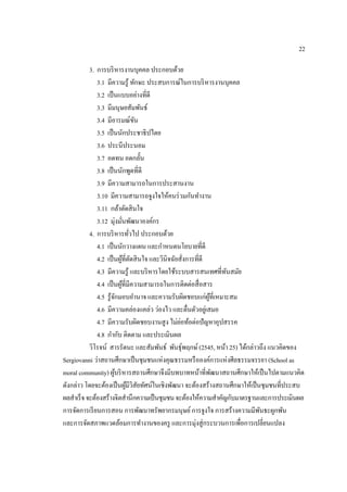 22
3. การบริหารงานบุคคล ประกอบด้วย
3.1 มีความรู้ ทักษะ ประสบการณ์ในการบริหารงานบุคคล
3.2 เป็นแบบอย่างที่ดี
3.3 มีมนุษยสัมพันธ์
3.4 มีอารมณ์ขัน
3.5 เป็นนักประชาธิปไตย
3.6 ประนีประนอม
3.7 อดทน อดกลั้น
3.8 เป็นนักพูดที่ดี
3.9 มีความสามารถในการประสานงาน
3.10 มีความสามารถจูงใจให้คนร่วมกันทํางาน
3.11 กล้าตัดสินใจ
3.12 มุ่งมั่นพัฒนาองค์กร
4. การบริหารทั่วไป ประกอบด้วย
4.1 เป็นนักวางแผน และกําหนดนโยบายที่ดี
4.2 เป็นผู้ที่ตัดสินใจ และวินิจฉัยสั่งการที่ดี
4.3 มีความรู้ และบริหารโดยใช้ระบบสารสนเทศที่ทันสมัย
4.4 เป็นผู้ที่มีความสามารถในการติดต่อสื่อสาร
4.5 รู้จักมอบอํานาจ และความรับผิดชอบแก่ผู้ที่เหมาะสม
4.6 มีความคล่องแคล่ว ว่องไว และตื่นตัวอยู่เสมอ
4.7 มีความรับผิดชอบงานสูง ไม่ย่อท้อต่อปัญหาอุปสรรค
4.8 กํากับ ติดตาม และประเมินผล
วิโรจน์ สารรัตนะ และสัมพันธ์ พันธุ์พฤกษ์(2545, หน้า 25) ได้กล่าวถึง แนวคิดของ
Sergiovanni ว่าสถานศึกษาเป็นชุมชนแห่งคุณธรรมหรือองค์การแห่งศีลธรรมจรรยา (School as
moral community) ผู้บริหารสถานศึกษาจึงมีบทบาทหน้าที่พัฒนาสถานศึกษาให้เป็นไปตามแนวคิด
ดังกล่าว โดยจะต้องเป็นผู้มีวิสัยทัศน์ในเชิงพัฒนา จะต้องสร้างสถานศึกษาให้เป็นชุมชนที่ประสบ
ผลสําเร็จจะต้องสร้างจิตสํานึกความเป็นชุมชนจะต้องให้ความสําคัญกับมาตรฐานและการประเมินผล
การจัดการเรียนการสอน การพัฒนาทรัพยากรมนุษย์การจูงใจ การสร้างความมีพันธะผูกพัน
และการจัดสภาพแวดล้อมการทํางานของครู และการมุ่งสู่กระบวนการเพื่อการเปลี่ยนแปลง
 