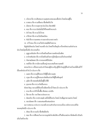 35
3. บริจาค คือ การเสียสละความสุขสบายของตนเพื่อประโยชน์ของผู้อื่น
4. อาชชวะ คือ ความซื่อตรง ซื่อสัตย์จริงใจ
5. มัททวะ คือ ความสุภาพ อ่อนโยน อัธยาศัยดี
6. ตบะ คือ การระงับยับยั้งมิให้กิเลสเข้าครอบงํา
7. อักโกธะ คือ ความไม่โกรธ
8. อวิหิงสา คือ ความไม่เบียดเบียน
9. ขันติ คือ ความอดทน ความยากลําบากตรากตรํา
10. อวิโรธนะ คือ ความไม่ประพฤติผิดในธรรม
ทิฎธัมมิกัตถประโยชน์ หมายถึง ประโยชน์ในปัจจุบัน หรือหลักธรรมอันอํานวย
ประโยชน์สุขขั้นต้น ประกอบด้วย
1. อุฏฐานสัมปทา คือ การถึงพร้อมด้วยความขยันหมั่นเพียร
2. อารักขสัมปทา คือ การถึงพร้อมด้วยการรู้จักคุ้มครองเก็บรักษาทรัพย์
3. กัลยาณมิตตตา คือ การคบคนดีเป็นมิตร
4. สมชีวิตา คือ การมีความเป็นอยู่เหมาะสมด้วยความพอดี
พรหมวิหาร 4 เป็นธรรมประจําใจของผู้ประเสริฐ ผู้เป็นใหญ่ ผู้เป็นหัวหน้าคนที่ต้องมีไว้
เป็นหลักประจําใจ มี 4 ประการ คือ
1. เมตตา คือ ความรู้สึกอยากให้ผู้อื่นมีความสุข
2. กรุณา คือ ความรู้สึกสงสารคิดที่จะช่วยให้ผู้อื่นพ้นทุกข์
3. มุทิตา คือ พลอยยินดีเมื่อผู้อื่นได้ดี
4. อุเบกขา คือ การวางใจเป็นกลาง
สังคหวัตถุ 4 ธรรมที่เป็นเครื่องยึดเหนี่ยวนํ้าใจคน มี 4 ประการ คือ
1. ทาน คือ การให้ เอื้อเฟื้อ เสียสละ แบ่งปัน
2. ปิยวาจา คือ วาจาไพเราะอ่อนหวาน
3. อัตถจริยา คือ การประพฤติ แต่สิ่งที่เป็นประโยชน์ บําเพ็ญสาธารณประโยชน์
4. สมานัตตตา คือ วางตนเสมอต้นเสมอปลาย
ฆราวาสธรรม 4 ประการ หมายถึง ธรรมสําหรับการครองเรือน หลักการครองชีวิต
ของคฤหัสถ์มี 4 ประการ คือ
1. สัจจะ คือ ความจริง ซื่อสัตย์ต่อกัน
2. ทมะ คือ การฝึกตนในการควบคุมจิตใจ ดัดนิสัย แก้ไขข้อบกพร่อง ข้อขัดแย้ง ปรับตัว
ปรับใจเข้าหากัน
 
