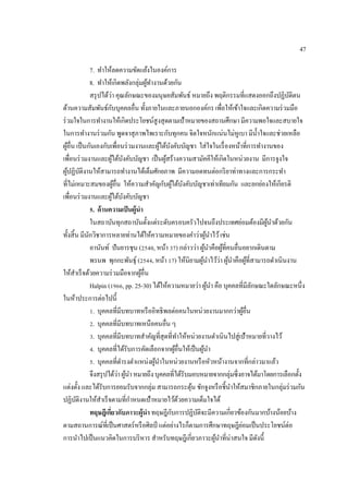 47
7. ทําให้ลดความขัดแย้งในองค์การ
8. ทําให้เกิดพลังกลุ่มผู้ทํางานด้วยกัน
สรุปได้ว่า คุณลักษณะของมนุษยสัมพันธ์ หมายถึง พฤติกรรมที่แสดงออกถึงปฏิบัติตน
ด้านความสัมพันธ์กับบุคคลอื่น ทั้งภายในและภายนอกองค์กร เพื่อให้เข้าใจและเกิดความร่วมมือ
ร่วมใจในการทํางานให้เกิดประโยชน์สูงสุดตามเป้าหมายของสถานศึกษา มีความพอใจและสบายใจ
ในการทํางานร่วมกัน พูดจาสุภาพไพเราะกับทุกคน จิตใจหนักแน่นไม่หูเบา มีนํ้าใจและช่วยเหลือ
ผู้อื่น เป็นกันเองกับเพื่อนร่วมงานและผู้ใต้บังคับบัญชา ใส่ใจในเรื่องหน้าที่การทํางานของ
เพื่อนร่วมงานและผู้ใต้บังคับบัญชา เป็นผู้สร้างความสามัคคีให้เกิดในหน่วยงาน มีการจูงใจ
ผู้ปฏิบัติงานให้สามารถทํางานได้เต็มศักยภาพ มีความอดทนต่อกริยาท่าทางและการกระทํา
ที่ไม่เหมาะสมของผู้อื่น ให้ความสําคัญกับผู้ใต้บังคับบัญชาเท่าเทียมกัน และยกย่องให้เกียรติ
เพื่อนร่วมงานและผู้ใต้บังคับบัญชา
5. ด้านความเป็นผู้นํา
ในสถาบันทุกสถาบันตั้งแต่ระดับครอบครัวไปจนถึงประเทศย่อมต้องมีผู้นําด้วยกัน
ทั้งสิ้น มีนักวิชาการหลายท่านได้ให้ความหมายของคําว่าผู้นําไว้เช่น
อานันท์ ปันยารชุน (2540, หน้า 37) กล่าวว่า ผู้นําคือผู้ที่คนอื่นอยากเดินตาม
พรนพ พุกกะพันธุ์ (2544, หน้า 17) ให้นิยามผู้นําไว้ว่า ผู้นําคือผู้ที่สามารถดําเนินงาน
ให้สําเร็จด้วยความร่วมมือจากผู้อื่น
Halpin (1966, pp. 25-30) ได้ให้ความหมายว่า ผู้นํา คือ บุคคลที่มีลักษณะใดลักษณะหนึ่ง
ในห้าประการต่อไปนี้
1. บุคคลที่มีบทบาทหรืออิทธิพลต่อคนในหน่วยงานมากกว่าผู้อื่น
2. บุคคลที่มีบทบาทเหนือคนอื่น ๆ
3. บุคคลที่มีบทบาทสําคัญที่สุดที่ทําให้หน่วยงานดําเนินไปสู่เป้าหมายที่วางไว้
4. บุคคลที่ได้รับการคัดเลือกจากผู้อื่นให้เป็นผู้นํา
5. บุคคลที่ดํารงตําแหน่งผู้นําในหน่วยงานหรือหัวหน้างานจากที่กล่าวมาแล้ว
จึงสรุปได้ว่าผู้นําหมายถึงบุคคลที่ได้รับมอบหมายจากกลุ่มซึ่งอาจได้มาโดยการเลือกตั้ง
แต่งตั้ง และได้รับการยอมรับจากกลุ่ม สามารถกระตุ้น ชักจูงหรือชี้นําให้สมาชิกภายในกลุ่มร่วมกัน
ปฏิบัติงานให้สําเร็จตามที่กําหนดเป้าหมายไว้ด้วยความเต็มใจได้
ทฤษฎีเกี่ยวกับภาวะผู้นํา ทฤษฎีกับการปฏิบัติจะมีความเกี่ยวข้องกันมากบ้างน้อยบ้าง
ตามสถานการณ์ที่เป็นศาสตร์หรือศิลป์ แต่อย่างไรก็ตามการศึกษาทฤษฎีย่อมเป็นประโยชน์ต่อ
การนําไปเป็นแนวคิดในการบริหาร สําหรับทฤษฎีเกี่ยวภาวะผู้นําที่น่าสนใจ มีดังนี้
 