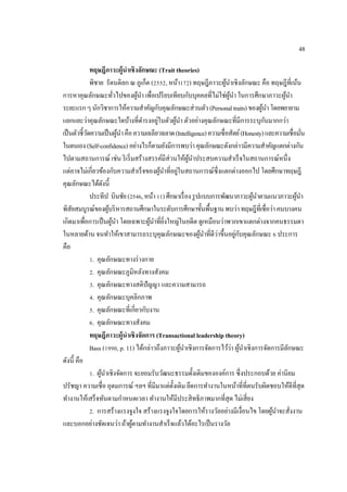48
ทฤษฎีภาวะผู้นําเชิงลักษณะ (Trait theories)
พิชาย รัตนดิลก ณ ภูเก็ต (2552, หน้า172) ทฤษฎีภาวะผู้นําเชิงลักษณะ คือ ทฤษฎีที่เน้น
การหาคุณลักษณะทั่วไปของผู้นํา เพื่อเปรียบเทียบกับบุคคลที่ไม่ใช่ผู้นํา ในการศึกษาภาวะผู้นํา
ระยะแรกๆนักวิชาการให้ความสําคัญกับคุณลักษณะส่วนตัว(Personaltraits)ของผู้นําโดยพยายาม
แยกแยะว่าคุณลักษณะใดบ้างที่ดํารงอยู่ในตัวผู้นํา ตัวอย่างคุณลักษณะที่มีการระบุกันมากกว่า
เป็นตัวชี้วัดความเป็นผู้นําคือความเฉลียวฉลาด(Intelligence)ความซื่อสัตย์(Honesty)และความเชื่อมั่น
ในตนเอง(Self-confidence)อย่างไรก็ตามยังมีการพบว่าคุณลักษณะดังกล่าวมีความสําคัญแตกต่างกัน
ไปตามสถานการณ์ เช่น ริเริ่มสร้างสรรค์มีส่วนให้ผู้นําประสบความสําเร็จในสถานการณ์หนึ่ง
แต่อาจไม่เกี่ยวข้องกับความสําเร็จของผู้นําที่อยู่ในสถานการณ์ซึ่งแตกต่างออกไป โดยศึกษาทฤษฎี
คุณลักษณะได้ดังนี้
ประทีป บินชัย(2546,หน้า11)ศึกษาเรื่องรูปแบบการพัฒนาภาวะผู้นําตามแนวภาวะผู้นํา
พิสัยสมบูรณ์ของผู้บริหารสถานศึกษาในระดับการศึกษาขั้นพื้นฐานพบว่าทฤษฎีที่เชื่อว่าคนบางคน
เกิดมาเพื่อการเป็นผู้นํา โดยเฉพาะผู้นําที่ยิ่งใหญ่ในอดีต ดูเหมือนว่าพวกเขาแตกต่างจากคนธรรมดา
ในหลายด้าน จนทําให้เขาสามารถระบุคุณลักษณะของผู้นําที่ดีว่าขึ้นอยู่กับคุณลักษณะ 6 ประการ
คือ
1. คุณลักษณะทางร่างกาย
2. คุณลักษณะภูมิหลังทางสังคม
3. คุณลักษณะทางสติปัญญา และความสามารถ
4. คุณลักษณะบุคลิกภาพ
5. คุณลักษณะที่เกี่ยวกับงาน
6. คุณลักษณะทางสังคม
ทฤษฎีภาวะผู้นําเชิงจัดการ (Transactional leadership theory)
Bass (1990, p. 11) ได้กล่าวถึงภาวะผู้นําเชิงการจัดการไว้ว่า ผู้นําเชิงการจัดการมีลักษณะ
ดังนี้ คือ
1. ผู้นําเชิงจัดการ จะยอมรับวัฒนะธรรมดั้งเดิมขององค์การ ซึ่งประกอบด้วย ค่านิยม
ปรัชญา ความเชื่อ อุดมการณ์ ฯลฯ ที่มีมาแต่ดั้งเดิม ยึดการทํางานในหน้าที่ที่ตนรับผิดชอบให้ดีที่สุด
ทํางานให้เสร็จทันตามกําหนดเวลา ทํางานให้มีประสิทธิภาพมากที่สุด ไม่เสี่ยง
2. การสร้างแรงจูงใจ สร้างแรงจูงใจโดยการให้รางวัลอย่างมีเงื่อนไข โดยผู้นําจะสั่งงาน
และบอกอย่างชัดเจนว่า ถ้าผู้ตามทํางานสําเร็จแล้วได้อะไรเป็นรางวัล
 