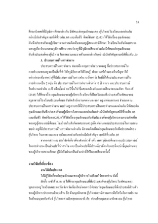 53
ศึกษานิเทศก์ที่มีวุฒิการศึกษาต่างกัน มีทัศนะต่อคุณลักษณะของผู้บริหารโรงเรียนแตกต่างกัน
อย่างมีนัยสําคัญทางสถิติที่ระดับ .05 และเต็มสิริ ทิพย์จันทา (2553) ได้วิจัยเรื่อง คุณลักษณะ
อันพึงประสงค์ของผู้บริหารตามความคิดเห็นของครูผู้สอน กรณีศึกษา: โรงเรียนในสังกัดเทศบาล
นครภูเก็ต จําแนกตามวุฒิการศึกษา พบว่า ครูที่มีวุฒิการศึกษาต่างกัน มีทัศนะต่อคุณลักษณะ
อันพึงประสงค์ของผู้บริหารในภาพรวมและรายด้านแตกต่างกันอย่างมีนัยสําคัญทางสถิติที่ระดับ.05
3. ประสบการณ์ในการทํางาน
ประสบการณ์ในการทํางาน หมายถึง อายุการทํางานของครู ซึ่งประสบการณ์ใน
การทํางานของครูจะเป็นสิ่งที่ทําให้ครูมีโอกาสได้เรียนรู้ ทําความเข้าใจมองเห็นปัญหาได้
อย่างถ่องแท้มากกว่าผู้ที่มีประสบการณ์ในการทํางานน้อยกว่า ในที่นี้ได้แบ่งประสบการณ์ใน
การทํางานเป็น 2 กลุ่ม คือ ประสบการณ์ในการทํางานตํ่ากว่า 10 ปี ลงมา และประสบการณ์
ในทํางานเท่ากับ 10 ปี หรือตั้งแต่ 10 ปีขึ้นไป ซึ่งสอดคล้องกับผลการศึกษาของณภัทร ชินวงศ์
(2545) ได้ศึกษาเรื่อง คุณลักษณะของผู้บริหารโรงเรียนที่เป็นจริงและพึงประสงค์ในทัศนะของ
ครูอาจารย์โรงเรียนประถมศึกษา สังกัดสํานักงานเขตหนองจอก กรุงเทพมหานครจําแนกตาม
ประสบการณ์ในการทํางาน พบว่า ครูอาจารย์ที่มีประสบการณ์ในการทํางานแตกต่างกัน มีทัศนะต่อ
คุณลักษณะอันพึงประสงค์ของผู้บริหารโดยรวมแตกต่างกันอย่างมีนัยสําคัญทางสถิติที่ระดับ .05
และเต็มสิริ ทิพย์จันทา(2553)ได้วิจัยเรื่องคุณลักษณะอันพึงประสงค์ของผู้บริหารตามความคิดเห็น
ของครูผู้สอน กรณีศึกษา: โรงเรียนในสังกัดเทศบาลนครภูเก็ตจําแนกตามประสบการณ์ในการสอน
พบว่า ครูที่มีประสบการณ์ในการทํางานต่างกัน มีความคิดเห็นต่อคุณลักษณะอันพึงประสงค์ของ
ผู้บริหาร ในภาพรวมและรายด้านแตกต่างกันอย่างมีนัยสําคัญทางสถิติที่ระดับ .05
จากเอกสารและงานวิจัยที่เกี่ยวข้องดังกล่าวข้างต้น เพศ วุฒิการศึกษา และประสบการณ์
ในการทํางาน เป็นตัวแปรที่น่าสนใจ และเป็นตัวแปรที่มีส่วนเกี่ยวข้องกับการที่จะบ่งชี้คุณลักษณะ
ของผู้บริหารสถานศึกษา ผู้วิจัยจึงนํามาเป็นตัวแปรที่ใช้ในการศึกษาครั้งนี้
งานวิจัยที่เกี่ยวข้อง
งานวิจัยในประเทศ
ได้มีผู้วิจัยเกี่ยวกับคุณลักษณะของผู้บริหารโรงเรียนไว้หลายท่าน ดังนี้
ลักฮั้ว แซ่โค้ว (2551) ได้ศึกษาคุณลักษณะที่พึงประสงค์ของผู้บริหารในทัศนะของ
บุคลากรครูโรงเรียนพระหฤทัย จังหวัดเชียงใหม่ ผลการวิจัยพบว่าคุณลักษณะที่พึงประสงค์ส่วนตัว
ของผู้บริหารประกอบด้วย5ด้านคือด้านบุคลิกภาพผู้บริหารควรมีความกระตือรือร้นในการทํางาน
ในด้านมนุษยสัมพันธ์ ผู้บริหารควรมีเหตุผลและจริงใจ ส่วนด้านคุณธรรมจริยธรรม ผู้บริหาร
 