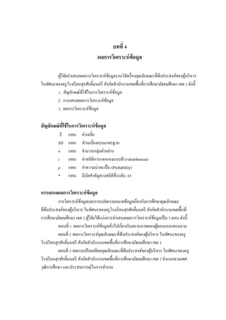 66
บทที่ 4
ผลการวิเคราะห์ข้อมูล
ผู้วิจัยนําเสนอผลการวิเคราะห์ข้อมูลงานวิจัยเรื่องคุณลักษณะที่พึงประสงค์ของผู้บริหาร
ในทัศนะของครูโรงเรียนสุรศักดิ์มนตรี สังกัดสํานักงานเขตพื้นที่การศึกษามัธยมศึกษา เขต 2 ดังนี้
1. สัญลักษณ์ที่ใช้ในการวิเคราะห์ข้อมูล
2. การเสนอผลการวิเคราะห์ข้อมูล
3. ผลการวิเคราะห์ข้อมูล
สัญลักษณ์ที่ใช้ในการวิเคราะห์ข้อมูล
X แทน ค่าเฉลี่ย
SD แทน ส่วนเบี่ยงเบนมาตรฐาน
n แทน จํานวนกลุ่มตัวอย่าง
t แทน ค่าสถิติการแจกแจงแบบที (t-distribution)
p แทน ค่าความน่าจะเป็น (Probability)
* แทน มีนัยสําคัญทางสถิติที่ระดับ .05
การเสนอผลการวิเคราะห์ข้อมูล
การวิเคราะห์ข้อมูลและการแปลความหมายข้อมูลเกี่ยวกับการศึกษาคุณลักษณะ
ที่พึงประสงค์ของผู้บริหาร ในทัศนะของครูโรงเรียนสุรศักดิ์มนตรี สังกัดสํานักงานเขตพื้นที่
การศึกษามัธยมศึกษา เขต 2 ผู้วิจัยได้แบ่งการนําเสนอผลการวิเคราะห์ข้อมูลเป็น 3 ตอน ดังนี้
ตอนที่ 1 ผลการวิเคราะห์ข้อมูลทั่วไปเกี่ยวกับสถานภาพของผู้ตอบแบบสอบถาม
ตอนที่ 2 ผลการวิเคราะห์คุณลักษณะที่พึงประสงค์ของผู้บริหาร ในทัศนะของครู
โรงเรียนสุรศักดิ์มนตรี สังกัดสํานักงานเขตพื้นที่การศึกษามัธยมศึกษา เขต 2
ตอนที่ 3 ผลการเปรียบเทียบคุณลักษณะที่พึงประสงค์ของผู้บริหาร ในทัศนะของครู
โรงเรียนสุรศักดิ์มนตรี สังกัดสํานักงานเขตพื้นที่การศึกษามัธยมศึกษา เขต 2 จําแนกตามเพศ
วุฒิการศึกษา และประสบการณ์ในการทํางาน
 