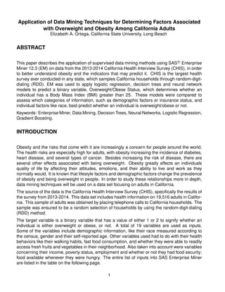 Application of Data Mining Techniques for Determining Factors Associated
with Overweight and Obesity Among California Adults
Elizabeth A. Ortega, California State University, Long Beach
ABSTRACT
This paper describes the application of supervised data mining methods using SAS R
Enterprise
Miner 12.3 (EM) on data from the 2013-2014 California Health Interview Survey (CHIS), in order
to better understand obesity and the indicators that may predict it. CHIS is the largest health
survey ever conducted in any state, which samples California households through random-digit-
dialing (RDD). EM was used to apply logistic regression, decision trees and neural network
models to predict a binary variable, Overweight/Obese Status, which determines whether an
individual has a Body Mass Index (BMI) greater than 25. These models were compared to
assess which categories of information, such as demographic factors or insurance status, and
individual factors like race, best predict whether an individual is overweight/obese or not.
Keywords: Enterprise Miner, Data Mining, Decision Trees, Neural Networks, Logistic Regression,
Gradient Boosting.
INTRODUCTION
Obesity and the risks that come with it are increasingly a concern for people around the world.
The health risks are especially high for adults, with obesity increasing the incidence of diabetes,
heart disease, and several types of cancer. Besides increasing the risk of disease, there are
several other effects associated with being overweight. Obesity greatly affects an individuals
quality of life by affecting their attitudes, emotions, and their ability to live and work as they
normally would. It is known that lifestyle factors and demographic factors change the prevalence
of obesity and being overweight in people. In order to study these relationships more in depth,
data mining techniques will be used on a data set focusing on adults in California.
The source of the data is the California Health Interview Survey (CHIS), speciﬁcally the results of
the survey from 2013-2014. This data set includes health information on 19,516 adults in Califor-
nia. This sample of adults was obtained by placing telephone calls to California households. The
sample was ensured to be a random selection of households by using the random-digit-dialing
(RDD) method.
The target variable is a binary variable that has a value of either 1 or 2 to signify whether an
individual is either overweight or obese, or not. A total of 19 variables are used as inputs.
Some of the variables include demographic information, like their race measured according to
the census, gender and their self-reported age. Other variables used had to do with their health
behaviors like their walking habits, fast food consumption, and whether they were able to readily
access fresh fruits and vegetables in their neighborhood. Also taken into account were variables
concerning their income, poverty status, employment and whether or not they had food security;
food available whenever they were hungry. The entire list of inputs into SAS Enterprise Miner
are listed in the table on the following page.
1
 