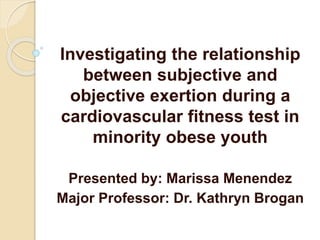 Investigating the relationship
between subjective and
objective exertion during a
cardiovascular fitness test in
minority obese youth
Presented by: Marissa Menendez
Major Professor: Dr. Kathryn Brogan
 