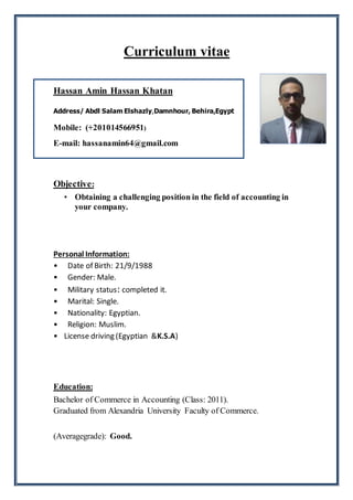 Curriculum vitae
Hassan Amin Hassan Khatan
Address/ Abdl Salam Elshazly,Damnhour, Behira,Egypt
Mobile: (+201014566951)
E-mail: hassanamin64@gmail.com
Objective:
• Obtaining a challenging position in the field of accounting in
your company.
Personal Information:
• Date of Birth: 21/9/1988
• Gender: Male.
• Military status: completed it.
• Marital: Single.
• Nationality: Egyptian.
• Religion: Muslim.
• License driving (Egyptian &K.S.A)
Education:
Bachelor of Commerce in Accounting (Class: 2011).
Graduated from Alexandria University Faculty of Commerce.
(Averagegrade): Good.
 