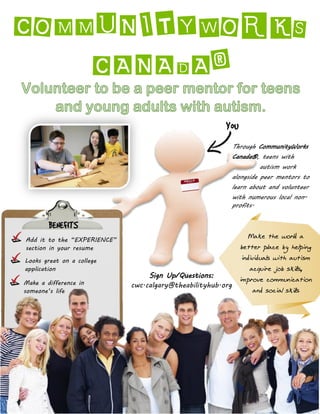 COMMUNITYWORKS
CANADA®
Make the world a
better place by helping
individuals with autism
acquire job skills,
improve communication
and social skills
Add it to the “EXPERIENCE”
section in your resume
Looks great on a college
application
BENEFITS
Make a difference in
someone’s life
You
Sign Up/Questions:
cwc.calgary@theabilityhub.org
Through CommunityWorks
Canada®, teens with
autism work
alongside peer mentors to
learn about and volunteer
with numerous local non-
profits.
 