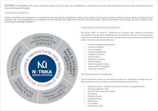 NETRIKA was established with a vision to help the clients to focus on their core competencies in a risk free environment with our experience of more than 3 decades across all
industries throughout the globe.
Netrika Consulting and Investigations, is a professional risk and integrity management company that operates in emerging and frontier markets to advice clients on operational and
business risks. Our comprehensive and integrated service offerings help organizations develop new opportunities, improve performance and manage risk with our depth sector
knowledge and strategic intelligence.
OUR EXPERT SERVICES
tic oe nto or
u
p
r
r
p
u
r
o
o
y
wess
ytir
c
u
oc mes pe lte
orp ar teoC
igat ts ie ov nnI vicr ee sS
t
nemyolpmE-erP
gnineercSdnar
B
&
RPI
noitc
etorP
Forensics
/A
ccounting)
Risk&Security
M
anagement
Corporate Investigation Services
We advise clients all across on operational and business risks, disputes and financial
investigations. Through prudent engagement with our network of contacts, our advisory provides
clients with commercially relevant information that goes beyond the public record and helps them to
address complex business and political issue.
Forensic / Reputational Due Diligence
Vendor Due Diligence
Fraud Investigation
Fraud Risk Management
Intelligence Screening
Integrity Checks
Anti-Money Laundering
Mystery Shopping
AssetTracing & SkipTracing
Insurance Claim Investigation
Undercover Operations
Ÿ
Ÿ
Ÿ
Ÿ
Ÿ
Ÿ
Ÿ
Ÿ
Ÿ
Ÿ
Ÿ
Pre-Employment Screening
We are dedicated to provide you with timely, accurate with cutting-edge technology and cost-
effective background checks to help you make those important hiring decisions.
Background Checks – Education, Employment,Address, Criminal Records etc.
Company Legitimacy Check
Passport / PAN / Voter Card Validation
DrugTesting
Biometrics Checks
Identity Verification
Media Search
Civil Litigation
Credit History Check
services
 
